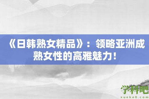 《日韩**精品》：领略亚洲成**性的高雅魅力！