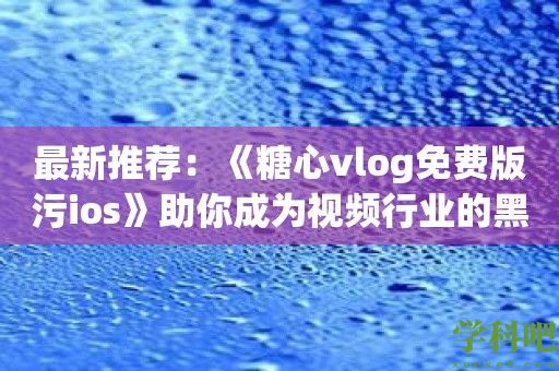 最新推荐：《糖心vlog免费版污ios》助你成为视频行业的黑马