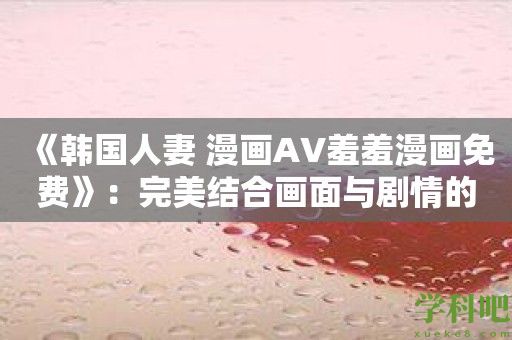 《韩国人妻 漫画AV羞羞漫画免费》：完美结合画面与剧情的妻子流情感作品！