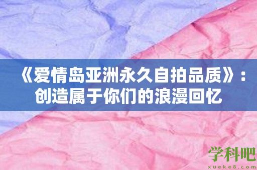 《爱情岛亚洲永久自拍品质》：创造属于你们的浪漫回忆