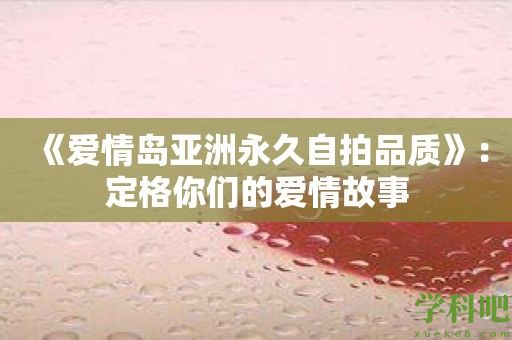 《爱情岛亚洲永久自拍品质》：定格你们的爱情故事