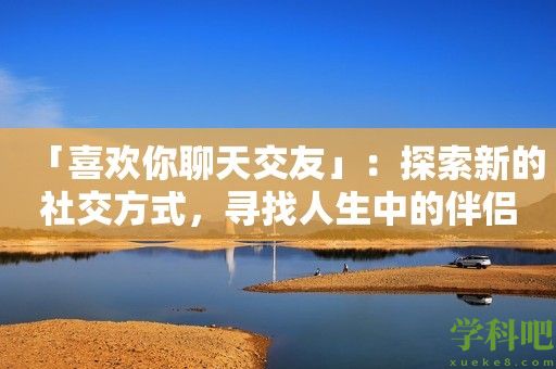 「喜欢你聊天交友」：探索新的社交方式，寻找人生中的伴侣