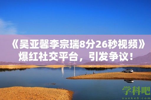 《吴亚馨李宗瑞8分26秒视频》爆红社交平台，引发争议！