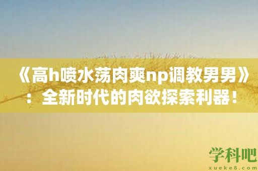 《高h喷水荡肉爽np**男男》：全新时代的**探索利器！